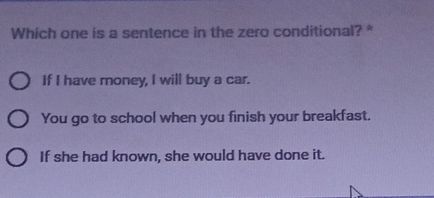 Which one is a sentence in the zero conditional? *
If I have money, I will buy a car.
You go to school when you finish your breakfast.
If she had known, she would have done it.