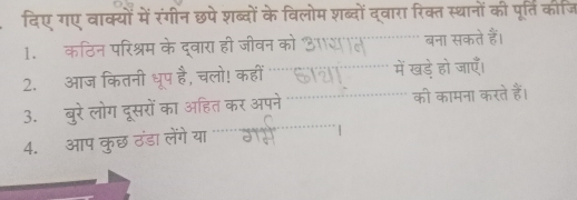 दिए गए वाक्यों में रंगीन छपे शब्दों के विलोम शब्दों द्वारा रिक्त स्थानों की पूर्ति कीजि 
1. कठिन परिश्रम के द्वारा ही जीवन को आसन बना सकते हैं। 
2. आज कितनी धूप है, चलो! कहीं 611 में खड़े हो जाएँ। 
3. बुरे लोग दूसरों का अहित कर अपने की कामना करते हैं। 
4. आप कुछ ठंडा लंग ग य