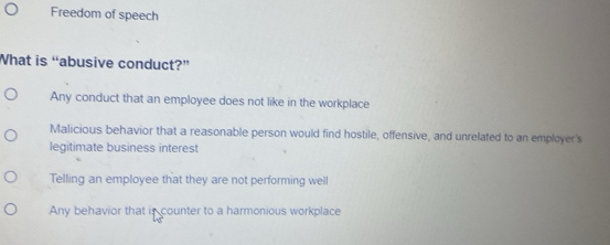 Freedom of speech
What is “abusive conduct?”
Any conduct that an employee does not like in the workplace
Malicious behavior that a reasonable person would find hostile, offensive, and unrelated to an employer's
legitimate business interest
Telling an employee that they are not performing well
Any behavior that is counter to a harmonious workplace