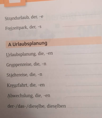 Strandurlaub, der, -e 
_ 
Freizeitpark, der, -s 
_ 
A Urlaubsplanung 
Urlaubsplanung, die, -en_ 
Gryppenreise, die, -n_ 
Städtereise, die, -n_ 
Kreuzfahrt, die, -en_ 
Abwechslung, die, -en_ 
der-/das-/diesęlbe, diesęlben_