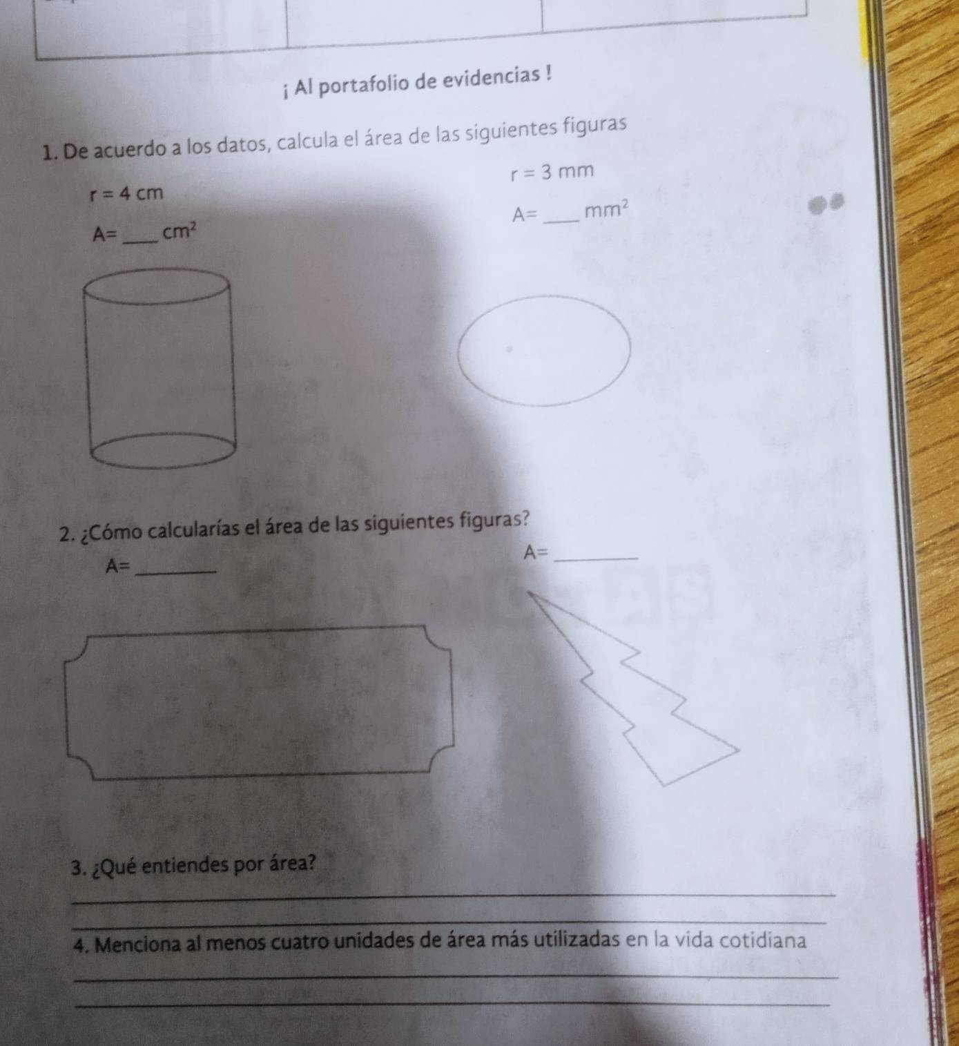 ¡ Al portafolio de evide 
1. De acuerdo a los datos, calcula el área de las siguientes figuras
r=3mm
r=4cm
A= _ mm^2
A= _  cm^2
2. ¿Cómo calcularías el área de las siguientes figuras? 
_ A=
A= _ 
3. ¿Qué entiendes por área? 
_ 
_ 
4. Menciona al menos cuatro unidades de área más utilizadas en la vida cotidiana 
_ 
_