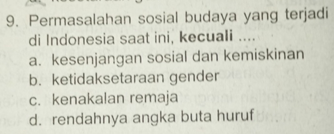 Permasalahan sosial budaya yang terjadi
di Indonesia saat ini, kecuali ....
a. kesenjangan sosial dan kemiskinan
b. ketidaksetaraan gender
c. kenakalan remaja
d. rendahnya angka buta huruf