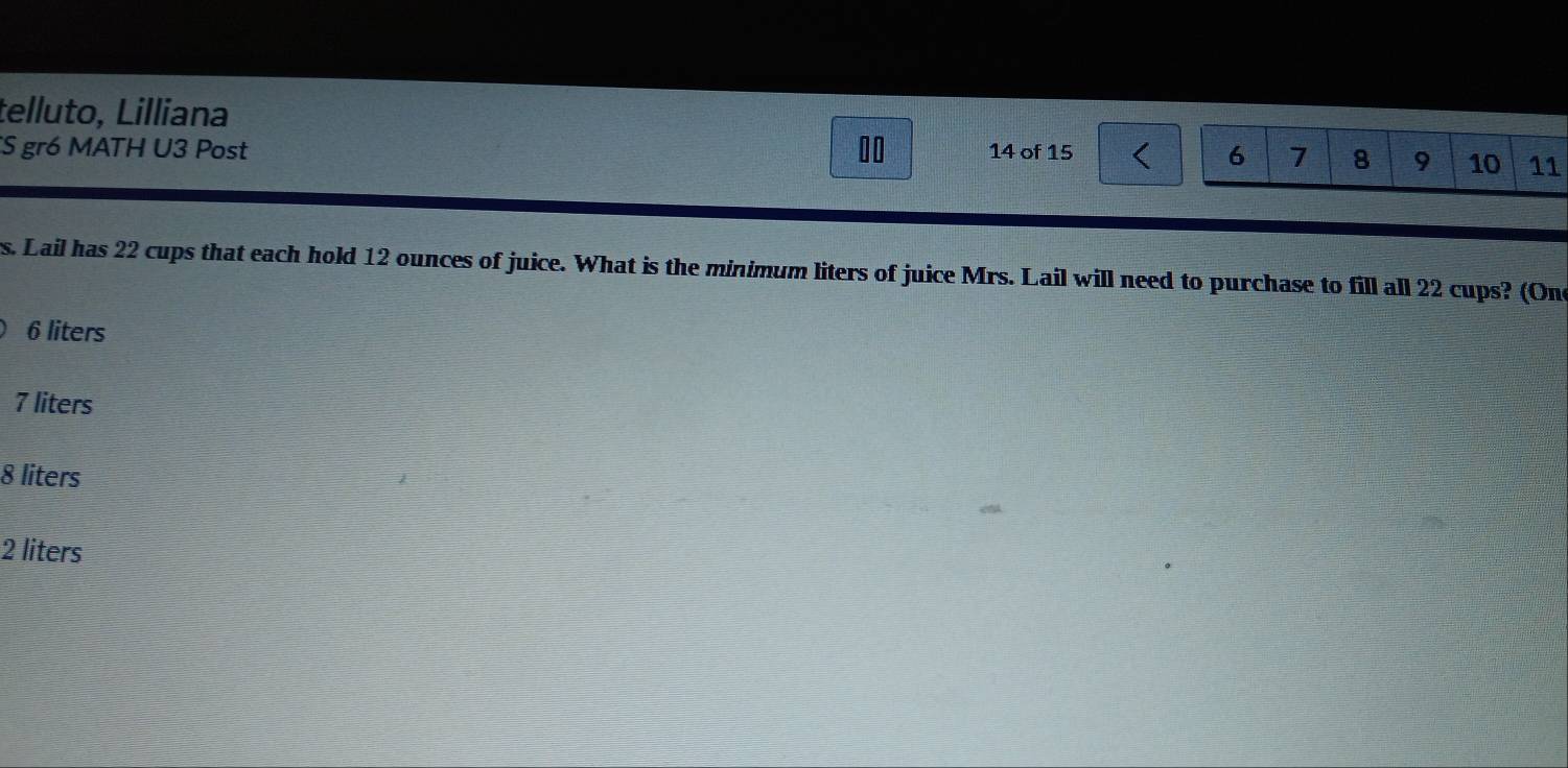 telluto, Lilliana
00
S gr6 MATH U3 Post 14 of 15
6 7 8 9 10 11
s. Lail has 22 cups that each hold 12 ounces of juice. What is the minimum liters of juice Mrs. Lail will need to purchase to fill all 22 cups? (On
6 liters
7 liters
8 liters
2 liters