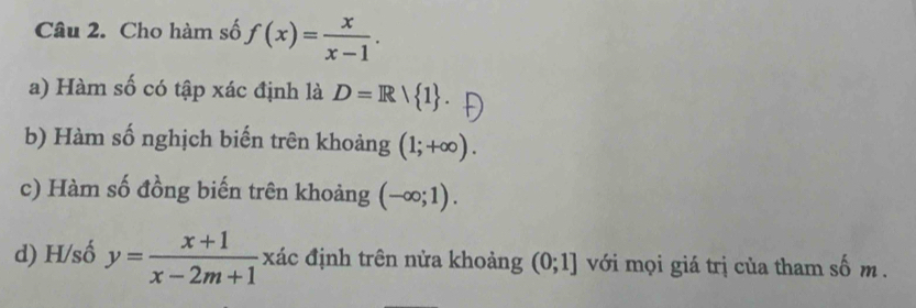 Cho hàm số f(x)= x/x-1 . 
a) Hàm số có tập xác định là D=R| 1. 
b) Hàm số nghịch biến trên khoảng (1;+∈fty ). 
c) Hàm số đồng biến trên khoảng (-∈fty ;1). 
d) H/số y= (x+1)/x-2m+1  xác định trên nửa khoảng (0;1] với mọi giá trị của tham số m.