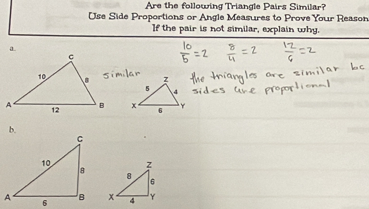 Are the following Triangle Pairs Similar? 
Use Side Proportions or Angle Measures to Prove Your Reason 
If the pair is not similar, explain why. 
a. 

b.