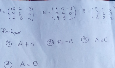 A=beginpmatrix 10&2&-3 4&6&7 2&3&9endpmatrix B=beginpmatrix 1&0&-3 7&6&0 4&3&2endpmatrix C=beginpmatrix 5&0&6 -7&2&0 2&0&-2endpmatrix
Realigar. 
④ A+B 2 B-C 3 A* C
A A* B