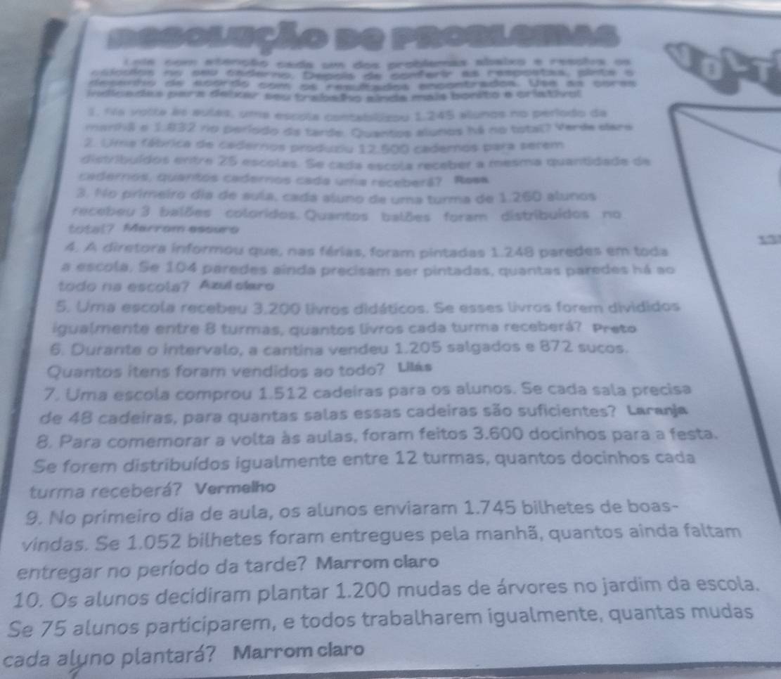 Degolucão no prosiama
Lole com atenção cada um dos problemas abaixo e resstea os
cadocos no seu caderno, Depoia de conferir as respoitas, pinte a
desaão de ncards com os resufados encsntrados. Uma da cbras
indicades para deixer seu trabalo sinda mais borito e criativol
1. fila votte às aulas, uma escola contabilizou 1,245 alunos no período da
manhã e 1.832 no período da tarde. Quantos alunos há no total? Verde elare
2. Uima fábrica de cadernos produziu 12.500 cademos para serem
distribuídos entre 25 escolas. Se cada escola receber a mesma quantidade de
cadernos, quantos cadernos cada uma receberá? Resa
3. No primeiro dia de suía, cada aluno de uma turma de 1.260 alunos
recebeu 3 balões coloridos. Quantos balões foram distribuídos no
total? Marrom essure
A. A diretora informou que, nas férias, foram pintadas 1.248 paredes em toda
a escola. Se 104 paredes ainda precisam ser pintadas, quantas paredes há ao
todo na escola? Azulcaro
5. Uma escola recebeu 3,200 livros didáticos. Se esses livros forem divididos
igualmente entre 8 turmas, quantos livros cada turma receberá? Preto
6. Durante o intervalo, a cantina vendeu 1.205 salgados e 872 sucos.
Quantos itens foram vendidos ao todo? Lilás
7. Uma escola comprou 1.512 cadeiras para os alunos. Se cada sala precisa
de 48 cadeiras, para quantas salas essas cadeiras são suficientes? Laranja
8, Para comemorar a volta às aulas, foram feitos 3.600 docinhos para a festa.
Se forem distribuídos igualmente entre 12 turmas, quantos docinhos cada
turma receberá? Vermelho
9. No primeiro dia de aula, os alunos enviaram 1.745 bilhetes de boas-
vindas. Se 1,052 bilhetes foram entregues pela manhã, quantos ainda faltam
entregar no período da tarde? Marrom claro
10. Os alunos decidiram plantar 1.200 mudas de árvores no jardim da escola.
Se 75 alunos participarem, e todos trabalharem igualmente, quantas mudas
cada aluno plantará? Marrom cIaro