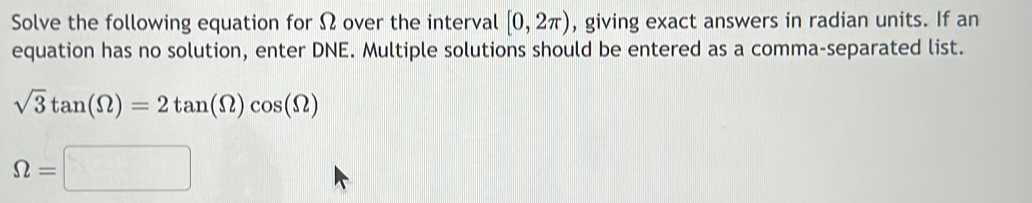 Solve the following equation for Ω over the interval [0,2π ) , giving exact answers in radian units. If an 
equation has no solution, enter DNE. Multiple solutions should be entered as a comma-separated list.
sqrt(3)tan (Omega )=2tan (Omega )cos (Omega )
Omega =□