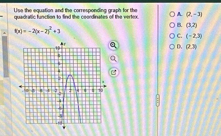 Use the equation and the corresponding graph for the
quadratic function to find the coordinates of the vertex.
A. (2,-3)
B. (3,2)
f(x)=-2(x-2)^2+3
C. (-2,3)
D. (2,3)