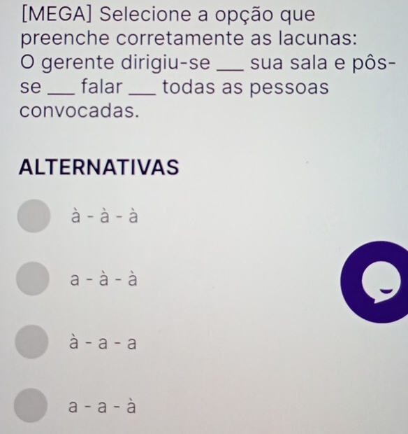 [MEGA] Selecione a opção que
preenche corretamente as lacunas:
O gerente dirigiu-se _sua sala e pôs-
se _falar _todas as pessoas
convocadas.
ALTERNATIVAS
overset 1a-overset 1a-overset 1a
a-a-a
a-a-a
a-a-a