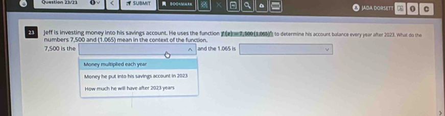 a
Question 23/21 SUBMIT = B00×MARK JADA DORSETT . C
Jeff is investing money into his savings account. He uses the function f(x)=7,500(1.065)^x to determine his account balance every year after 2023. What do the
numbers 7,500 and (1.065) mean in the context of the function.
7,500 is the ^ and the 1.065 is □ v 
Money multiplied each year
Money he put into his savings account in 2023
How much he will have after 2023 years