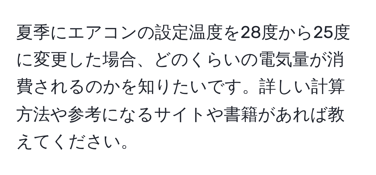 夏季にエアコンの設定温度を28度から25度に変更した場合、どのくらいの電気量が消費されるのかを知りたいです。詳しい計算方法や参考になるサイトや書籍があれば教えてください。