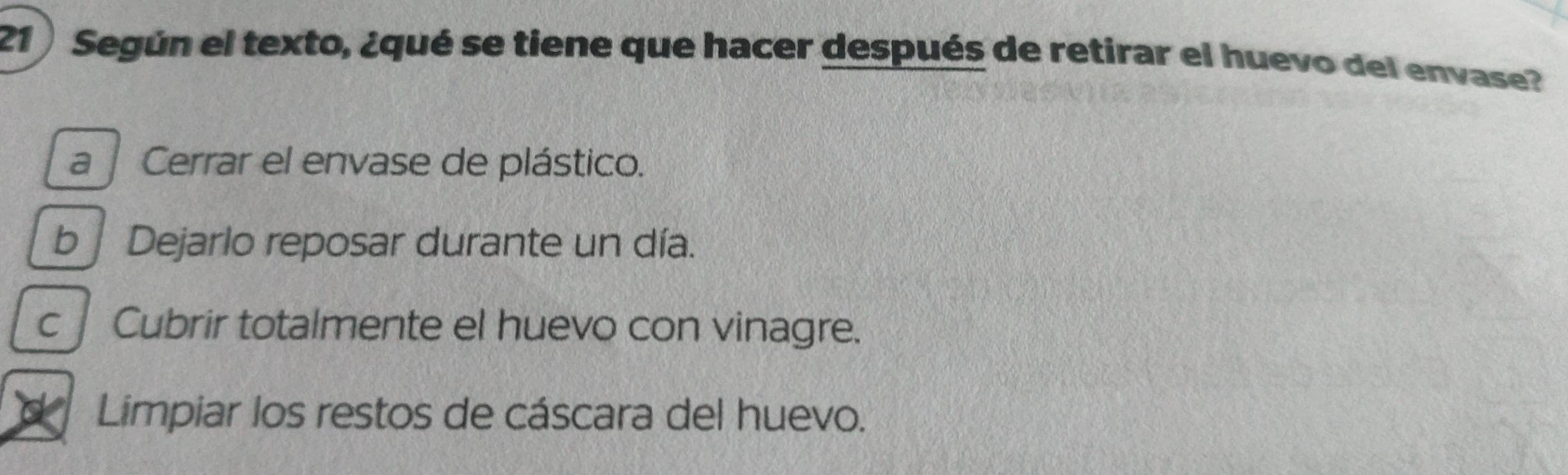 Según el texto, ¿qué se tiene que hacer después de retirar el huevo del envase?
a Cerrar el envase de plástico.
b Dejarlo reposar durante un día.
cCubrir totalmente el huevo con vinagre.
Limpiar los restos de cáscara del huevo.