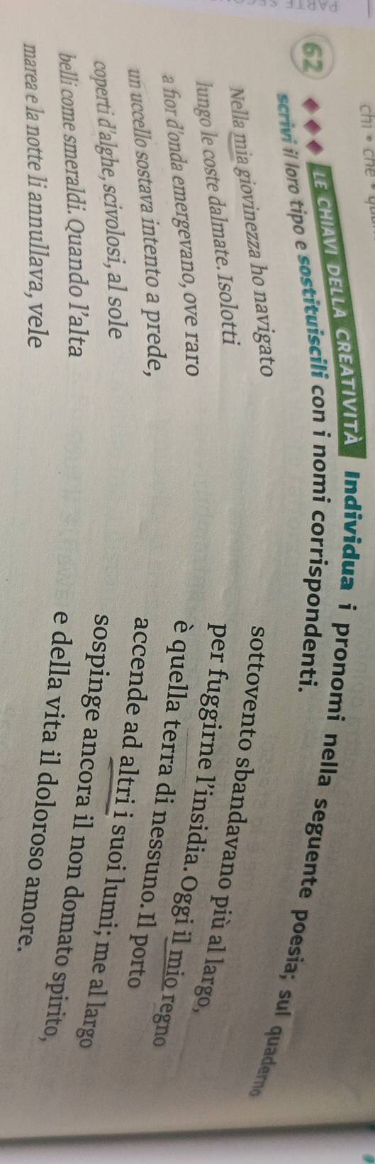 chi · che 
62 
LE CHIAVI DELLA CREATIVITA Individua i pronomi nella seguente poesia; sul quaderno 
scrivi il loro tipo e sostituiscili con i nomi corrispondenti. 
Nella mia giovinezza ho navigato 
sottovento sbandavano più al largo, 
lungo le coste dalmate. Isolotti 
per fuggirne l’insidia.Oggi il mio regno 
a fior d'onda emergevano, ove raro 
è quella terra di nessuno. Il porto 
un uccello sostava intento a prede, 
accende ad altri i suoi lumi; me al largo 
coperti d'alghe, scivolosi, al sole 
sospinge ancora il non domato spirito, 
belli come smeraldi. Quando l’alta 
e della vita il doloroso amore. 
marea e la notte li annullava, vele