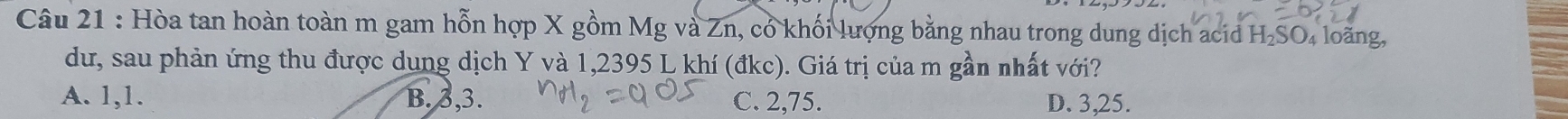 Hòa tan hoàn toàn m gam hỗn hợp X gồm Mg và Zn, có khối lượng bằng nhau trong dung dịch acid H₂SO₄ loãng,
dư, sau phản ứng thu được dung dịch Y và 1,2395 L khí (đkc). Giá trị của m gần nhất với?
A. 1, 1. B. 3, 3. C. 2, 75. D. 3,25.