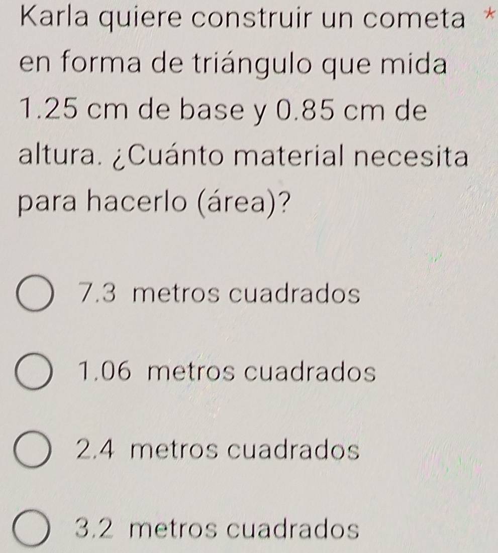 Karla quiere construir un cometa *
en forma de triángulo que mida
1.25 cm de base y 0.85 cm de
altura. ¿Cuánto material necesita
para hacerlo (área)?
7.3 metros cuadrados
1.06 metros cuadrados
2.4 metros cuadrados
3.2 metros cuadrados