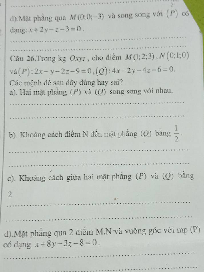 Mặt phẳng qua M(0;0;-3) và song song với (P) có 
_ 
dạng: x+2y-z-3=0. 
_ 
_ 
Câu 26.Trong kg Oxyz , cho điểm M(1;2;3), N(0;1;0)
và(P): 2x-y-2z-9=0 ,(Q) :4x-2y-4z-6=0. 
Các mệnh đề sau đây đúng hay sai? 
a). Hai mặt phẳng (P) và (Q) song song với nhau. 
_ 
_ 
b). Khoảng cách điểm N đến mặt phẳng (Q) bằng  1/2 . 
_ 
_ 
c). Khoảng cách giữa hai mặt phăng (P) và (Q) bằng 
_ 
2 
_ 
d).Mặt phăng qua 2 điểm M.N và vuông góc với mp (P) 
_ 
có dạng x+8y-3z-8=0. 
_