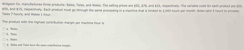 Widgeon Co. manufactures three products: Bales, Tales, and Wales. The selling prices are $55, $78, and $32, respectively. The variable costs for each product are $29.
$50, and $15, respectively. Each product must go through the same processing in a machine that is limited to 2,000 hours per month. Bales take 5 hours to process;
Tales 7 hours; and Wales 1 hour.
The product with the highest contribution margin per machine hour is
a. Wales
b. Tales
c. Bales
d. Bales and Tales have the same contribution margin.