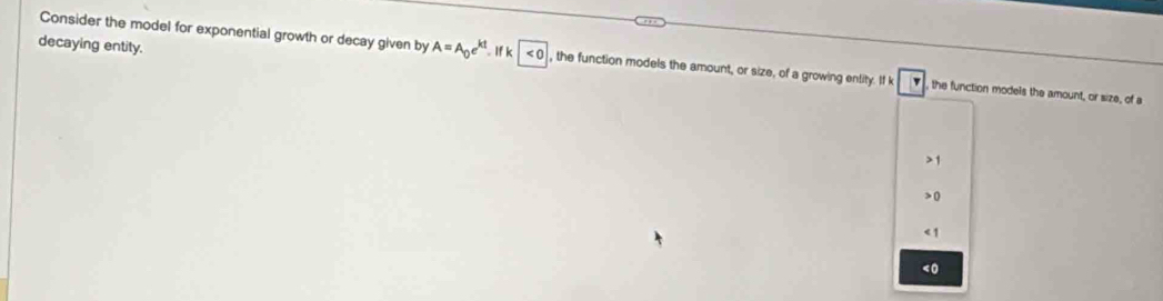 Consider the model for exponential growth or decay given by A=A_0e^(kt)
decaying entity. . If k |<0</tex> , the function models the amount, or size, of a growing enlity. If k v the function models the amount, or size, of a
1
0
<1</tex>
<0</tex>