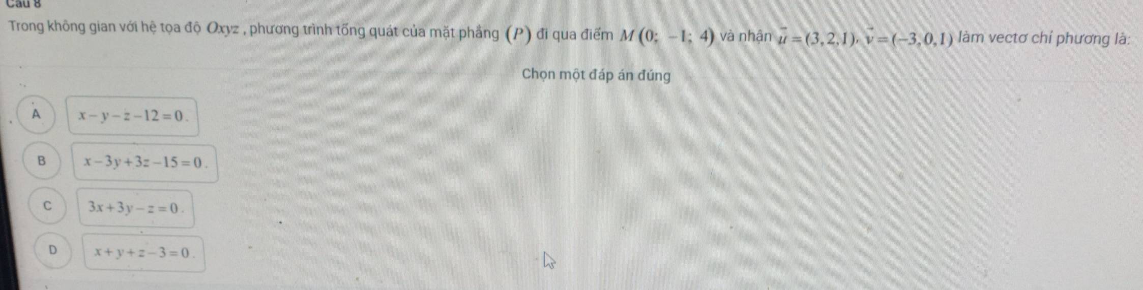 Trong không gian với hệ tọa độ Oxyz , phương trình tống quát của mặt phầng (P) đi qua điểm M(0;-1;4) và nhận vector u=(3,2,1), vector v=(-3,0,1) làm vectơ chỉ phương là:
Chọn một đáp án đúng
A x-y-z-12=0.
B x-3y+3z-15=0.
C 3x+3y-z=0.
D x+y+z-3=0.