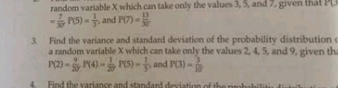 random variable X which can take only the values 3, 5, and 7, given that P(3
= 7/30  P(5)= 1/3  , and P(7)= 13/30 
3. Find the variance and standard deviation of the probability distribution c 
a random variable X which can take only the values 2, 4, 5, and 9, given th
P(2)= 9/20  P(4)= 1/20  P(5)= 1/5  , and P(3)= 3/10 
4. Find the variance and standard deviation of the probabilit