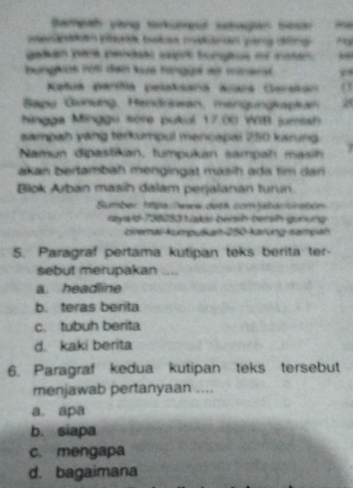 Sampah yong tarkoget setaen Sesar 8
tee n pa babes meanan qeng cng
galan para perdaal seprt tongtos oe maten 38
bunghos rt đạn lue Fngga ae minara
eñu Baria pelatara acara Carstan
Bapu Gunung, Hendrawan, mengungkapkan 2
Ningga Minggo sère pukul 17.00 WIB jumtsh
sampah yang terkumpul mencapal 250 karung
Namun dipastikan, tumpukan sampah masin
akan bertambah mengingat masih ada tim dan 
Blok Arban masih dalam perjalanán turun.
Sumber: hpa: /www detk com jabar/cirebén
neyad 735253 Lakae bersih bersh guoung
ciremal kumpuškan 250 -karung sampah
5. Paragraf pertama kutipan teks berita ter-
sebut merupakan ....
a headline
b. teras berita
c. tubuh berita
d. kaki berita
6. Paragraf kedua kutipan teks tersebut
menjawab pertanyaan ....
a. apa
b. siapa
c. mengapa
d. bagaimana