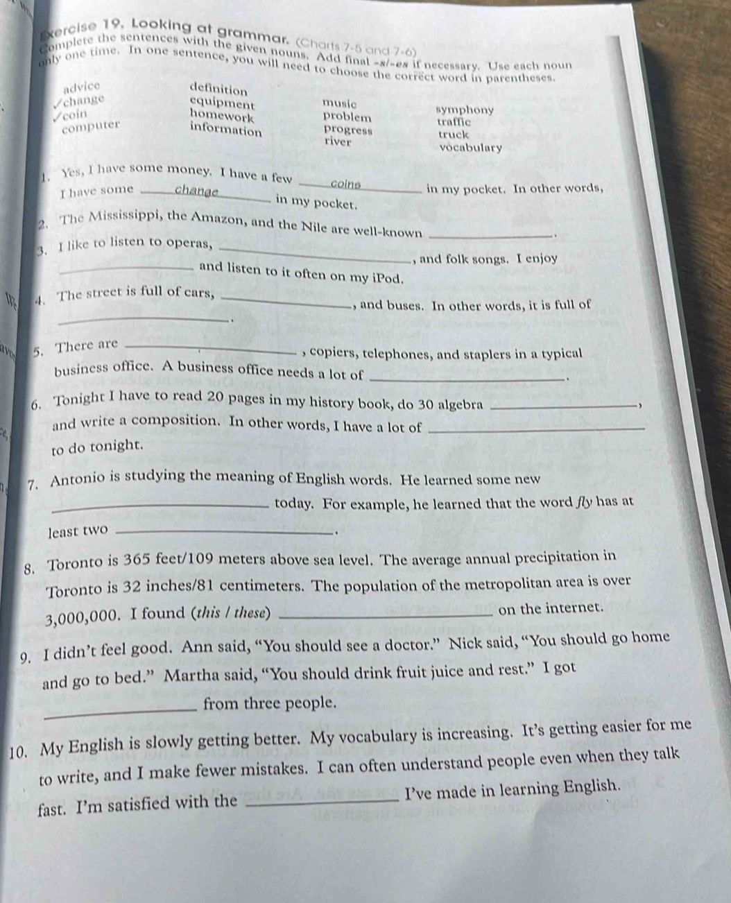 Looking at grammar. (Charts 7-5 and 7-6)
Complete the sentences with the given nouns. Add final -s/-es if necessary. Use each noun
only one time. In one sentence, you will need to choose the correct word in parentheses.
advice definition
√change equipment music
√coin homework problem symphony
computer information progress traffic truck
river
vocabulary
1. Yes, I have some money. I have a few
_ 
I have some _in my pocket. In other words,
in my pocket.
2. The Mississippi, the Amazon, and the Nile are well-known
3. I like to listen to operas, ___.
, and folk songs. I enjoy
_and listen to it often on my iPod.
4. The street is full of cars,_
_
, and buses. In other words, it is full of
.
5. There are_
, copiers, telephones, and staplers in a typical
business office. A business office needs a lot of _.
6. Tonight I have to read 20 pages in my history book, do 30 algebra_
,
and write a composition. In other words, I have a lot of_
to do tonight.
7. Antonio is studying the meaning of English words. He learned some new
_today. For example, he learned that the word fy has at
least two _、
8. Toronto is 365 feet/109 meters above sea level. The average annual precipitation in
Toronto is 32 inches/81 centimeters. The population of the metropolitan area is over
3,000,000. I found (this / these) _on the internet.
9. I didn’t feel good. Ann said, “You should see a doctor.” Nick said, “You should go home
and go to bed.” Martha said, “You should drink fruit juice and rest.” I got
_from three people.
10. My English is slowly getting better. My vocabulary is increasing. It’s getting easier for me
to write, and I make fewer mistakes. I can often understand people even when they talk
fast. I’m satisfied with the _I've made in learning English.