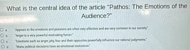 What is the central idea of the article ''Pathos: The Emotions of the
Audience?"
a "Appeals to the emotions and passions are often very effective and are very common in our society."
b "Anger is a very powerful motivating force>"
C "Emotions such as anger, pity, fear and their opposites powerfully influence our rational judgments."
d "Manu political decisions have an emotional motivation."