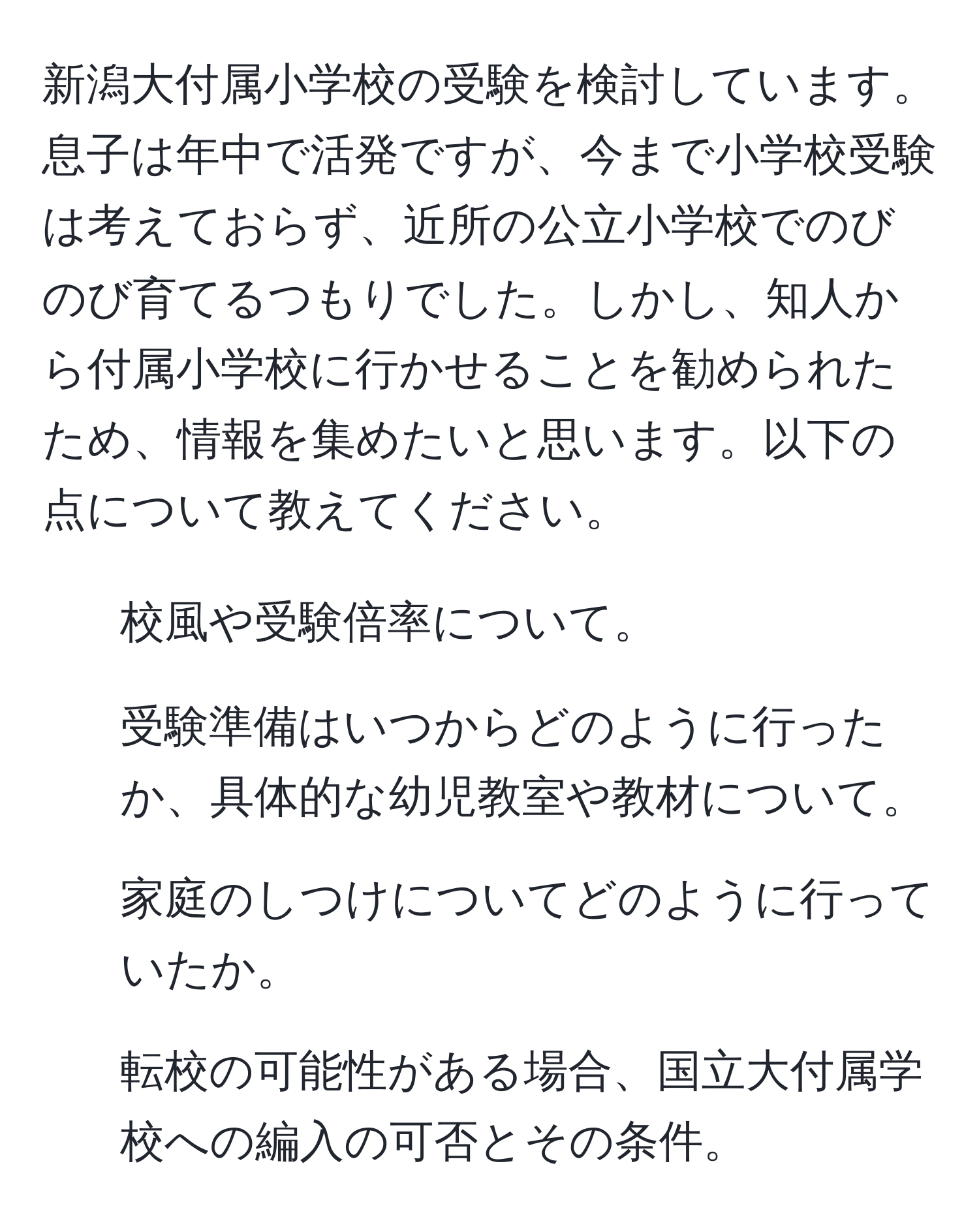 新潟大付属小学校の受験を検討しています。息子は年中で活発ですが、今まで小学校受験は考えておらず、近所の公立小学校でのびのび育てるつもりでした。しかし、知人から付属小学校に行かせることを勧められたため、情報を集めたいと思います。以下の点について教えてください。  
1. 校風や受験倍率について。  
2. 受験準備はいつからどのように行ったか、具体的な幼児教室や教材について。  
3. 家庭のしつけについてどのように行っていたか。  
4. 転校の可能性がある場合、国立大付属学校への編入の可否とその条件。