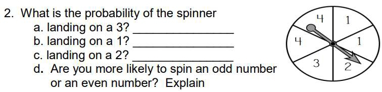 What is the probability of the spinner 
a. landing on a 3?_ 
b. landing on a 1? _ 
c. landing on a 2?_ 
d. Are you more likely to spin an odd number 
or an even number? Explain