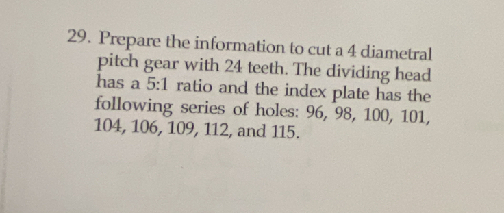 Prepare the information to cut a 4 diametral 
pitch gear with 24 teeth. The dividing head 
has a 5:1 ratio and the index plate has the 
following series of holes: 96, 98, 100, 101,
104, 106, 109, 112, and 115.