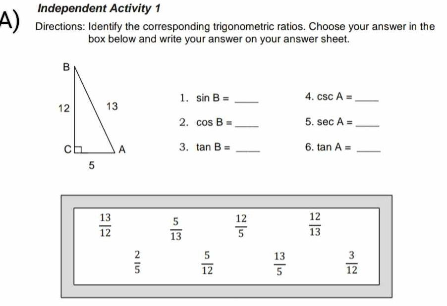 Independent Activity 1
A) Directions: Identify the corresponding trigonometric ratios. Choose your answer in the
box below and write your answer on your answer sheet.
1. sin B= 4.
_ csc A= _
2. cos B= _ 5. sec A= _
3. tan B= _6. tan A= _