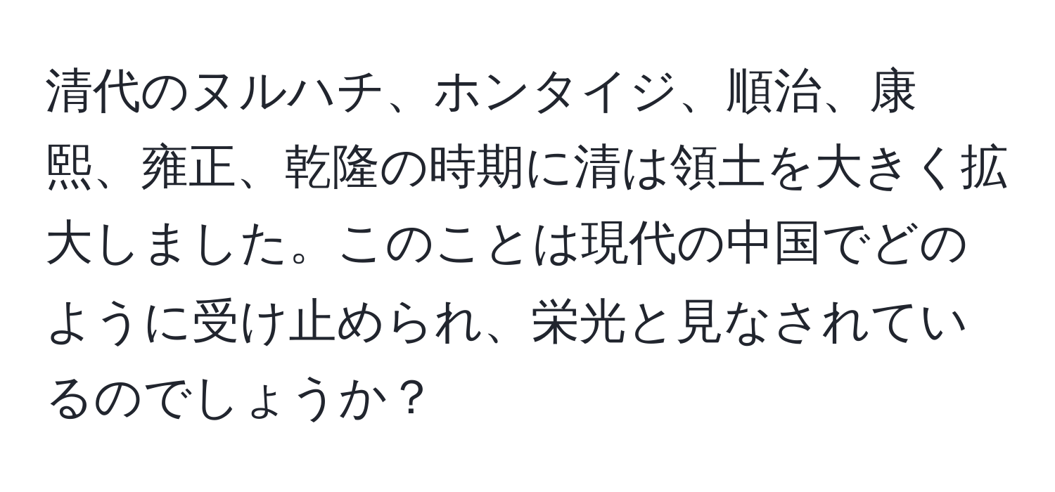 清代のヌルハチ、ホンタイジ、順治、康熙、雍正、乾隆の時期に清は領土を大きく拡大しました。このことは現代の中国でどのように受け止められ、栄光と見なされているのでしょうか？