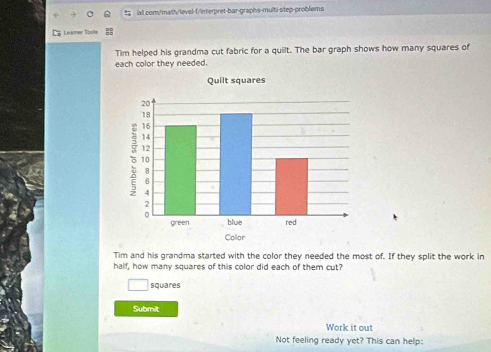 Leamer Tooh 
Tim helped his grandma cut fabric for a quilt. The bar graph shows how many squares of 
each color they needed. 
Tim and his grandma started with the color they needed the most of. If they split the work in 
half, how many squares of this color did each of them cut? 
squares 
Submit 
Work it out 
Not feeling ready yet? This can help: