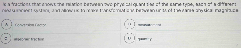 Is a fractions that shows the relation between two physical quantities of the same type, each of a different
measurement system, and allow us to make transformations between units of the same physical magnitude
B
A Conversion Factor measurement
C algebraic fraction
D quantity