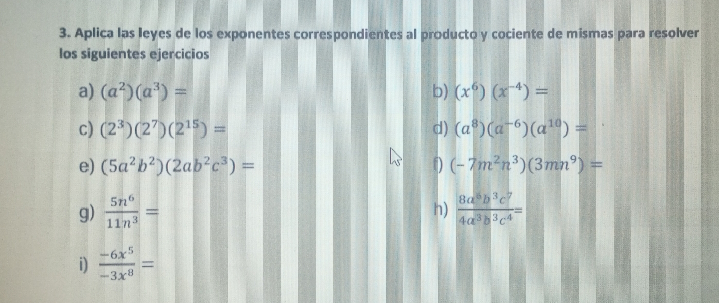 Aplica las leyes de los exponentes correspondientes al producto y cociente de mismas para resolver 
los siguientes ejercicios 
a) (a^2)(a^3)= b) (x^6)(x^(-4))=
c) (2^3)(2^7)(2^(15))= d) (a^8)(a^(-6))(a^(10))=
e) (5a^2b^2)(2ab^2c^3)= f) (-7m^2n^3)(3mn^9)=
g)  5n^6/11n^3 =  8a^6b^3c^7/4a^3b^3c^4 =
h) 
i)  (-6x^5)/-3x^8 =