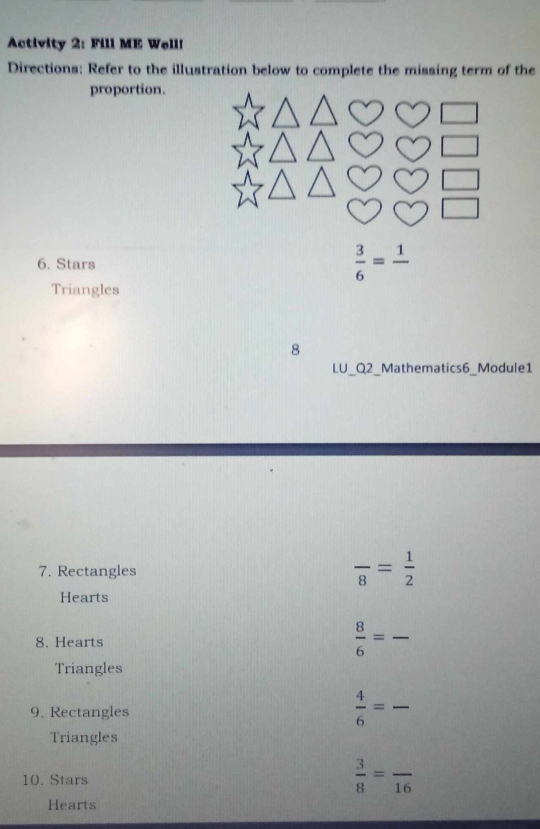 Activity 2: Fill ME Well! 
Directions: Refer to the illustration below to complete the missing term of the 
proportion. 
6. Stars  3/6 =frac 1
Triangles 
8 
LU_Q2_ Mathematics6_Module1 
7. Rectangles
frac 8= 1/2 
Hearts 
8. Hearts
 8/6 = _ 
Triangles 
9. Rectangles  4/6 = _ 
Triangles 
10. Stars
 3/8 =frac 16
Hearts