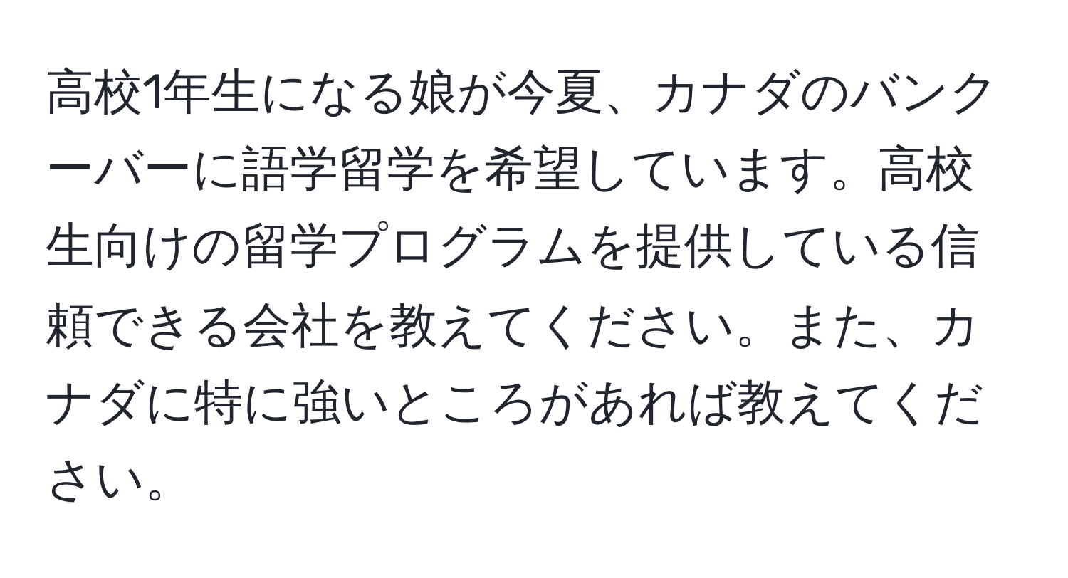 高校1年生になる娘が今夏、カナダのバンクーバーに語学留学を希望しています。高校生向けの留学プログラムを提供している信頼できる会社を教えてください。また、カナダに特に強いところがあれば教えてください。