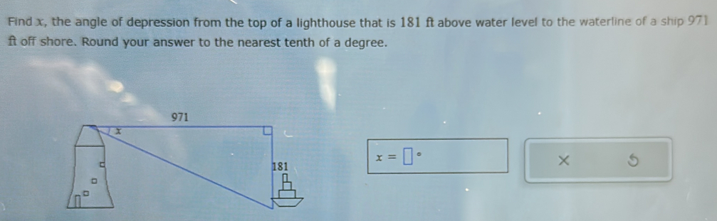 Find x, the angle of depression from the top of a lighthouse that is 181 ft above water level to the waterline of a ship 971
ft off shore. Round your answer to the nearest tenth of a degree.
x=□°
×