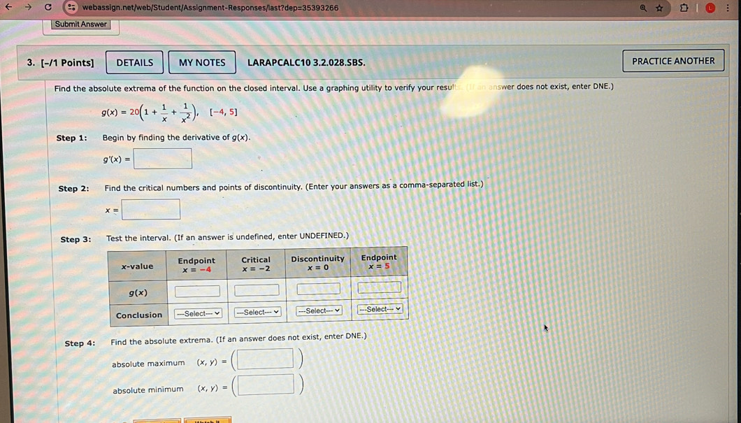 Submit Answer
3. [-/1 Points] DETAILS MY NOTES LARAPCALC10 3.2.028.SBS. PRACTICE ANOTHER
Find the absolute extrema of the function on the closed interval. Use a graphing utility to verify your resulls i an answer does not exist, enter DNE.)
g(x)=20(1+ 1/x + 1/x^2 ),[-4,5]
Step 1: Begin by finding the derivative of g(x).
g'(x)=□
Step 2: Find the critical numbers and points of discontinuity. (Enter your answers as a comma-separated list.)
x=□
Step 3: Test the interval. (If an answer is undefined, enter UNDEFINED.)
Step 4: Find the absolute extrema. (If an answer does not exist, enter DNE.)
absolute maximum (x,y)=(□ )
absolute minimum (x,y)=(□ )