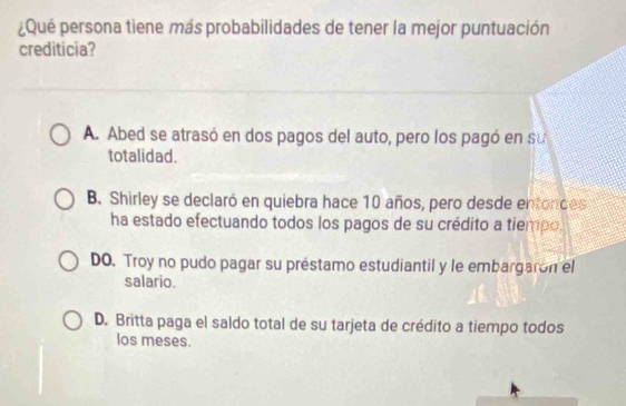 ¿Qué persona tiene más probabilidades de tener la mejor puntuación
crediticia?
A. Abed se atrasó en dos pagos del auto, pero los pagó en su
totalidad.
B. Shirley se declaró en quiebra hace 10 años, pero desde entonces
ha estado efectuando todos los pagos de su crédito a tiempo.
DO. Troy no pudo pagar su préstamo estudiantil y le embargaron el
salario.
D. Britta paga el saldo total de su tarjeta de crédito a tiempo todos
los meses.