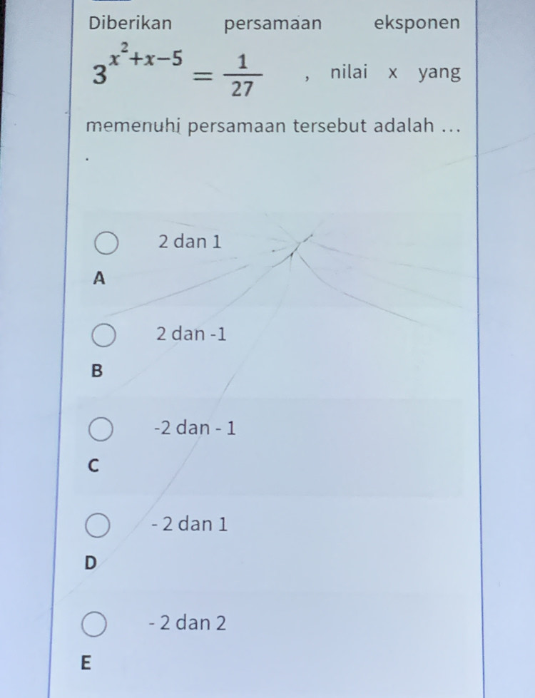 Diberikan persamaan eksponen
3^(x^2)+x-5= 1/27  , nilai x yang
memenuhi persamaan tersebut adalah ...
2 dan 1
A
2 dan -1
B
-2 dan - 1
C
- 2 dan 1
D
- 2 dan 2
E