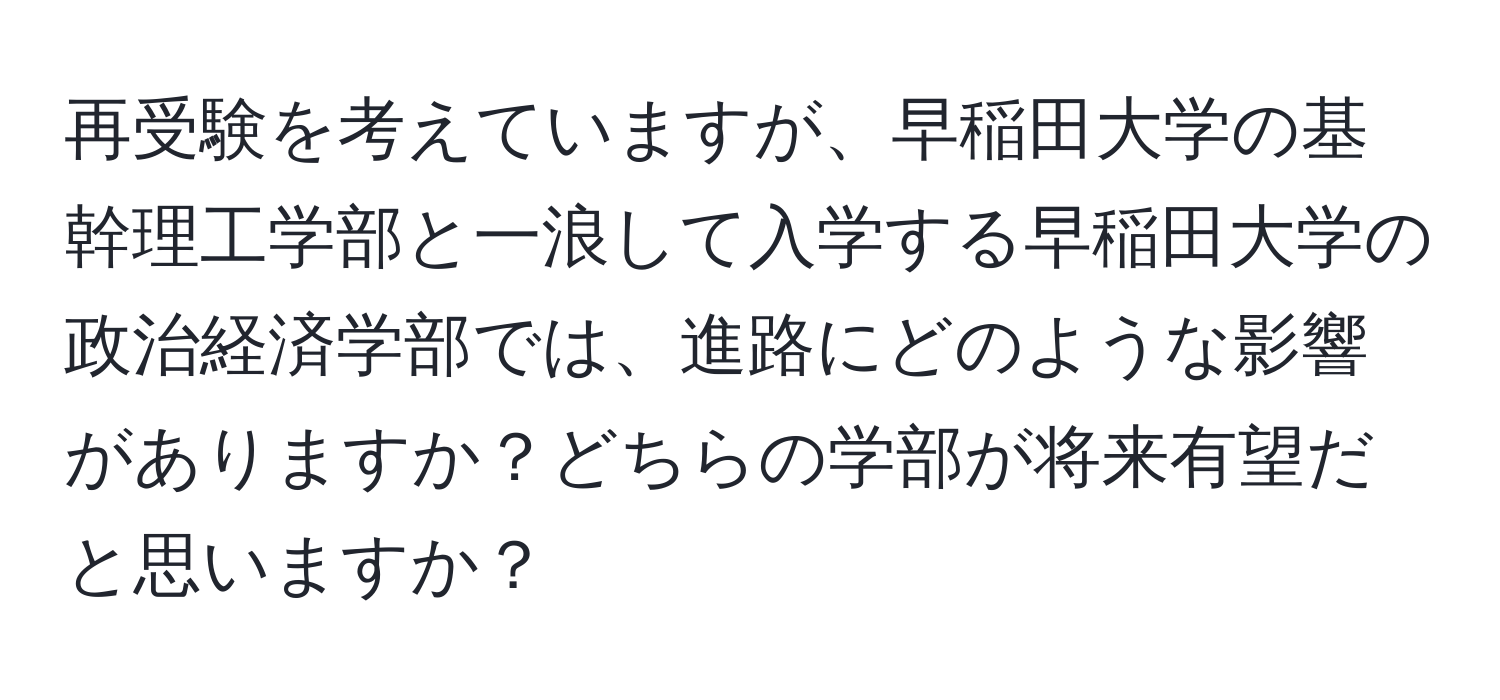 再受験を考えていますが、早稲田大学の基幹理工学部と一浪して入学する早稲田大学の政治経済学部では、進路にどのような影響がありますか？どちらの学部が将来有望だと思いますか？