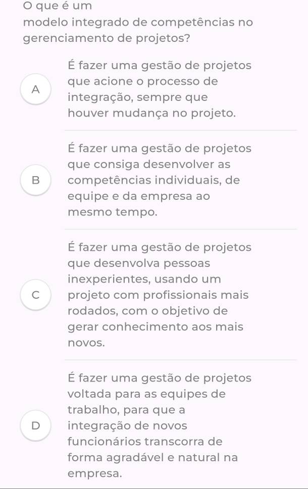 que é um
modelo integrado de competências no
gerenciamento de projetos?
É fazer uma gestão de projetos
A que acione o processo de
integração, sempre que
houver mudança no projeto.
É fazer uma gestão de projetos
que consiga desenvolver as
B competências individuais, de
equipe e da empresa ao
mesmo tempo.
É fazer uma gestão de projetos
que desenvolva pessoas
inexperientes, usando um
C projeto com profissionais mais
rodados, com o objetivo de
gerar conhecimento aos mais
novos.
É fazer uma gestão de projetos
voltada para as equipes de
trabalho, para que a
D integração de novos
funcionários transcorra de
forma agradável e natural na
empresa.