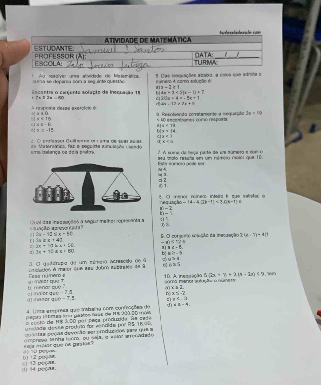 Ao resolver uma atividade de Matemática,
Jarina se deparou com a sequinte questão 5. Das inequações abaixo, a única que admite o
número 4 como solucão é:
a) x-2≥ 1
Encontre o conjunto solução da inequação 15 b) 4x+3<2(x-1)+7.
7x≥ 2x-60.
c) 2/3x+4
d) 4x-12>2x+9
A resposta desse exercício é:
a) x≤ 8.
b) x≤ 15. 6. Resolvendo corretamente a inequação 3x+19
∠ 40
c) x≤ -8 O encontramos como resposta
a) x<19.
d) x≥ -15
b) x<14.
c) x<7</tex>
2. O professor Guilherme em uma de suas aulas d) x<5.
de Matemática, fez a seguinte simulação usando
uma balança de dois pratos. 7. A soma da terça parte de um número x com o
seu triplo resulta em um número maior que 10.
Este número pode ser
a) 4.
b) 3.
c) 2
d) 1.
8. O menor número inteiro k que satisfaz a
inequação -14-4.(2k-1)<3.(2k-1) C.
a) - 2
b) - 1
Qual das inequações a seguir melhor representa a c) 1.
situação apresentada? d) 3.
a) 3x-10≤ x+50.
b) 3x≥ x+40. 9. O conjunto solução da inequação 2(a-1)+4(1
-1 ≤ 12 é:
c) 3x+10≥ x+50.
d) 3x+10≥ x+60. a) a≥ -6
b) a≥ -5.
3. O quádruplo de um número acrescido de 6 c) a≥ 4.
unidades é maior que seu dobro subtraído de 9. d) a≥ 5.
Esse número é
a) maior que 7. 10. A inequação 5.(2x+1)+3.(4-2x)≤ 9 , tem
b) menor que 7.  como menor solução o número:
c) maior que - 7,5. a) x≤ 2.
d) menor que - 7,5. b) x≤ -2.
c) x≤ -3.
4. Uma empresa que trabalha com confecções de d) x≤ -4.
peças íntimas tem gastos fixos de R$ 200,00 mais
o custo de R$ 3,00 por peça produzida. Se cada
unidade desse produto for vendida por R$ 18,00.
quantas peças deverão ser produzidas para que a
empresa tenha lucro, ou seja, o valor arrecadado
seja maior que os gastos?
a) 10 peças.
b) 12 peças.
c) 13 peças.
d) 14 peças.