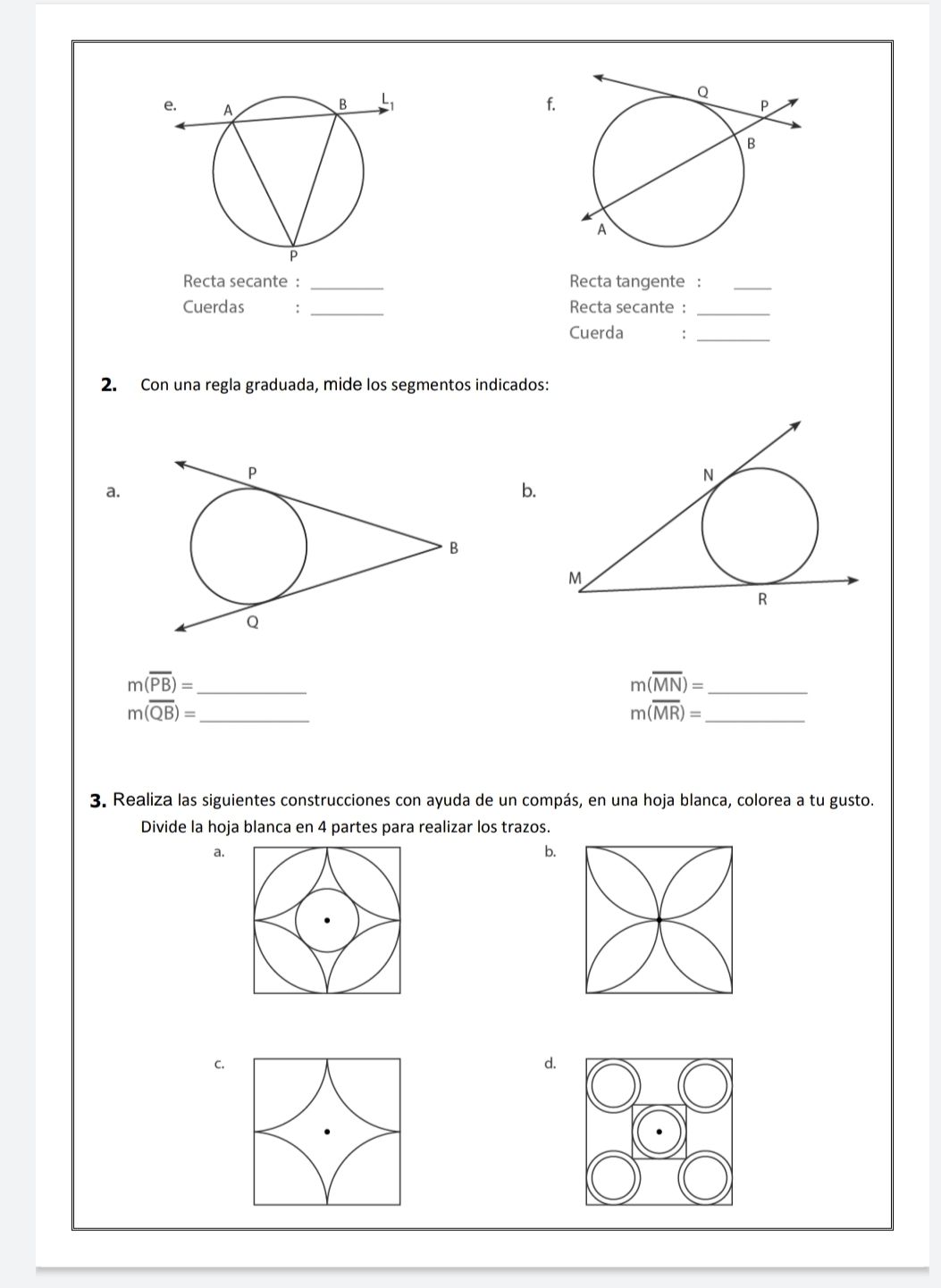 Recta secante : _Recta tangente :_ 
Cuerdas : _Recta secante :_ 
Cuerda :_ 
2. Con una regla graduada, mide los segmentos indicados: 
a. 
b.
m(overline PB)= _
m(overline MN)= _
m(overline QB)= _
m(overline MR)= _ 
3. Realiza las siguientes construcciones con ayuda de un compás, en una hoja blanca, colorea a tu gusto. 
Divide la hoja blanca en 4 partes para realizar los trazos. 
a. 
b. 
C. 
d.