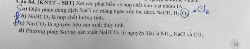 Cầu 84. [KNTT - SBT] Xét các phát biểu về hợp chất kim loại nhóm IA, 
(a) Điện phân dung dịch NaCl có màng ngăn xốp thu được NaOH, H_2(O_2)
b) NaHCO_3 là hợp chất lưỡng tính. 
c) Na_2CO_3 là nguyên liệu sản xuất thủy tinh. 
d) Phương pháp Solvay sản xuất NaHCO_3 từ nguyên liệu là NH_3 , NaCl và CO_2. 
10