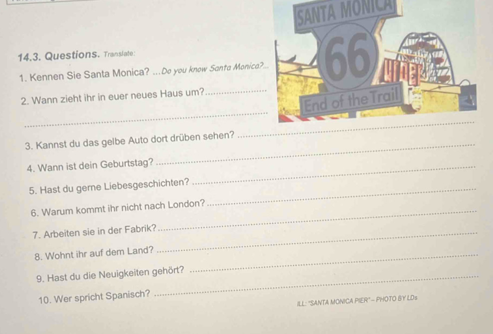 SANTA MONICA 
14.3. Questions. Translate: 
1. Kennen Sie Santa Monica? ...Do you know Santa Monica? 
2. Wann zieht ihr in euer neues Haus um?_ 
_ 
3. Kannst du das gelbe Auto dort drüben sehen? 
4. Wann ist dein Geburtstag?_ 
_ 
5. Hast du gerne Liebesgeschichten?_ 
6. Warum kommt ihr nicht nach London? 
7. Arbeiten sie in der Fabrik?_ 
8. Wohnt ihr auf dem Land?_ 
9. Hast du die Neuigkeiten gehört? 
10. Wer spricht Spanisch? 
ILL: “SANTA MONICA PIER” - PHOTO BY LDs