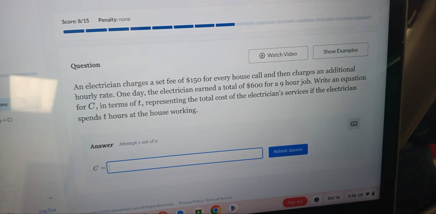 Score: 8/15 Penalty: none 
。 Watch Video 
Question Show Examples 
An electrician charges a set fee of $150 for every house call and then charges an additional 
hourly rate. One day, the electrician earned a total of $600 for a 9 hour job. Write an equation 
ons 
for C, in terms of t, representing the total cost of the electrician's services if the electrician
y=C)
spends t hours at the house working. 
Answer Attempt 1 out of 2
C=□ Submit Answer 
Sign out Oct 16 9:36 US 
Log Out 
02024 DeltaMath.com All Rights Reserved. Privacy Policy |Terms of Service