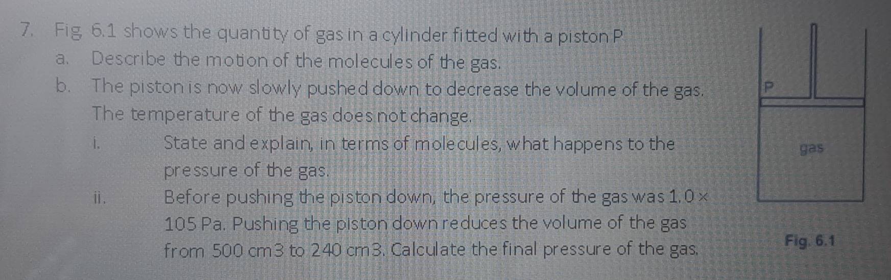 Fig, 6.1 shows the quantity of gas in a cylinder fitted with a piston P 
a. Describe the motion of the molecules of the gas. 
b. The piston is now slowly pushed down to decrease the volume of the gas. 
The temperature of the gas does not change. 
i. State and explain, in terms of molecules, what happens to the 
pressure of the gas. 
ⅱ. Before pushing the piston down, the pressure of the gas was 1. 0 x
105 Pa. Pushing the piston down reduces the volume of the gas 
from 500 cm3 to 240 cm3. Calculate the final pressure of the gas, 
Fig. 6.1